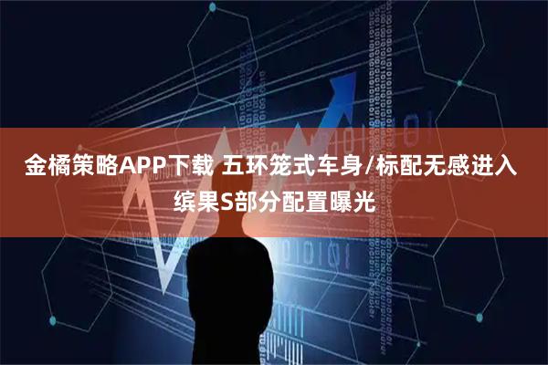 金橘策略APP下载 五环笼式车身/标配无感进入 缤果S部分配置曝光