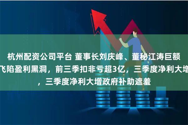 杭州配资公司平台 董事长刘庆峰、董秘江涛巨额高薪，科大讯飞陷盈利黑洞，前三季扣非亏超3亿，三季度净利大增政府补助遮羞