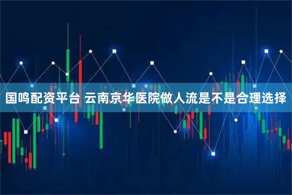 国鸣配资平台 云南京华医院做人流是不是合理选择