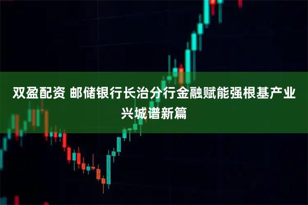 双盈配资 邮储银行长治分行金融赋能强根基产业兴城谱新篇