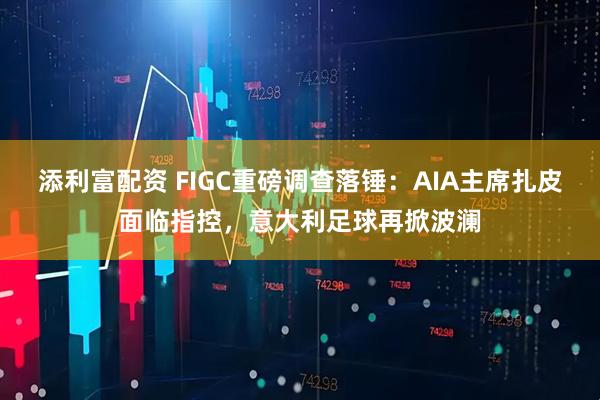 添利富配资 FIGC重磅调查落锤：AIA主席扎皮面临指控，意大利足球再掀波澜