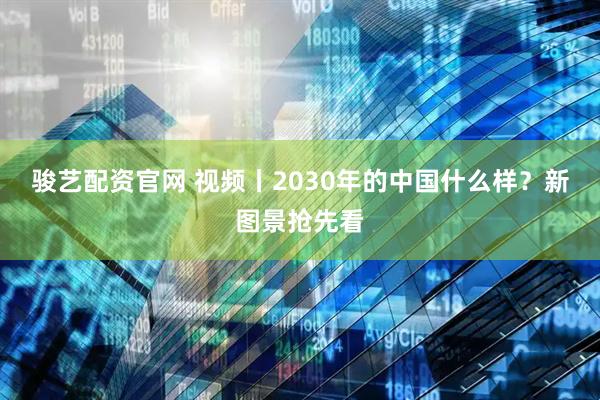 骏艺配资官网 视频丨2030年的中国什么样？新图景抢先看