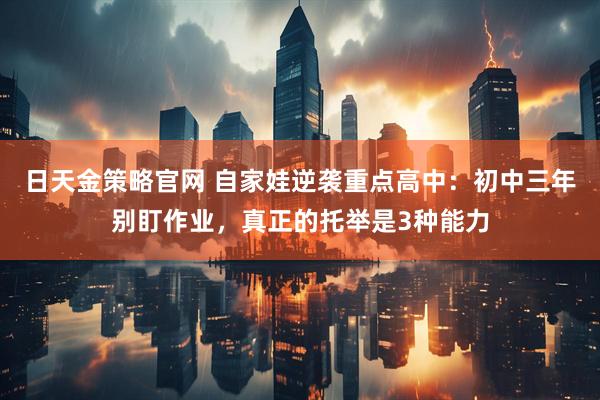 日天金策略官网 自家娃逆袭重点高中:初中三年别盯作业,真正的托举是3种能力