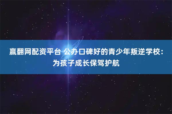 赢翻网配资平台 公办口碑好的青少年叛逆学校:为孩子成长保驾护航