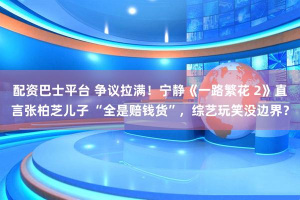配资巴士平台 争议拉满!宁静《一路繁花 2》直言张柏芝儿子 “全是赔钱货”,综艺玩笑没边界?