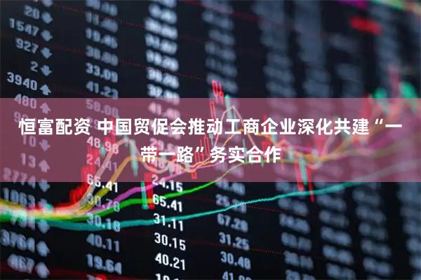 恒富配资 中国贸促会推动工商企业深化共建“一带一路”务实合作