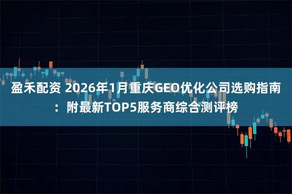 盈禾配资 2026年1月重庆GEO优化公司选购指南：附最新TOP5服务商综合测评榜