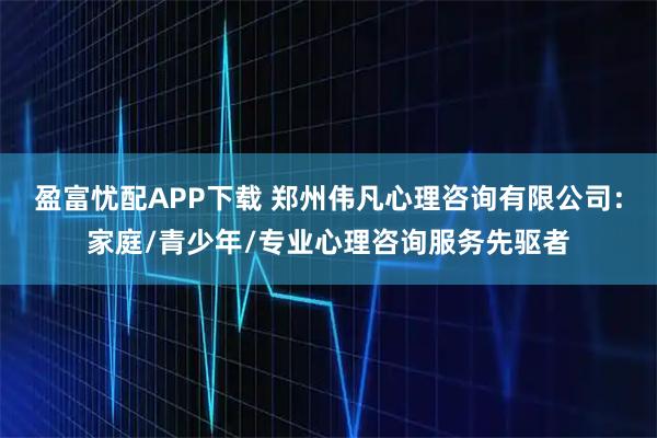 盈富忧配APP下载 郑州伟凡心理咨询有限公司：家庭/青少年/专业心理咨询服务先驱者