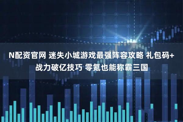 N配资官网 迷失小城游戏最强阵容攻略 礼包码+战力破亿技巧 零氪也能称霸三国