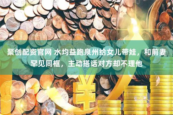 聚创配资官网 水均益跑泉州给女儿带娃，和前妻罕见同框，主动搭话对方却不理他