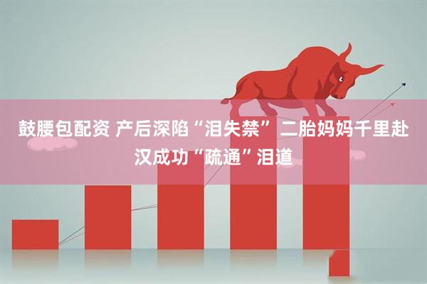 鼓腰包配资 产后深陷“泪失禁” 二胎妈妈千里赴汉成功“疏通”泪道