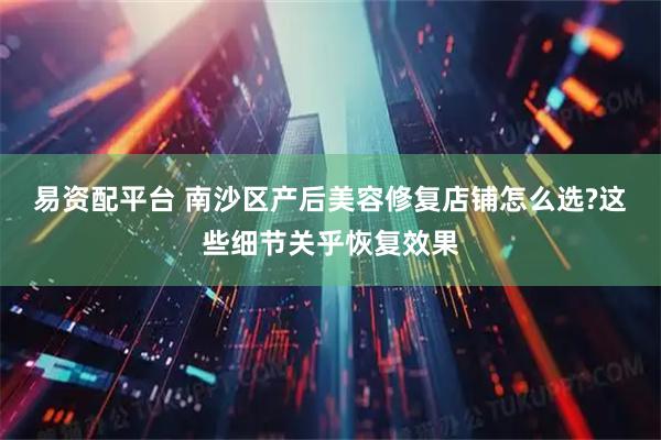 易资配平台 南沙区产后美容修复店铺怎么选?这些细节关乎恢复效果