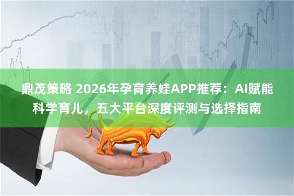 鼎茂策略 2026年孕育养娃APP推荐：AI赋能科学育儿，五大平台深度评测与选择指南