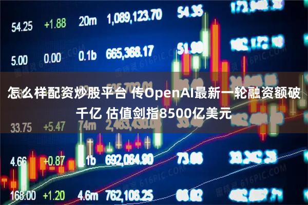 怎么样配资炒股平台 传OpenAI最新一轮融资额破千亿 估值剑指8500亿美元