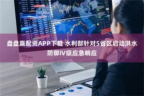 盘盘赢配资APP下载 水利部针对5省区启动洪水防御Ⅳ级应急响应