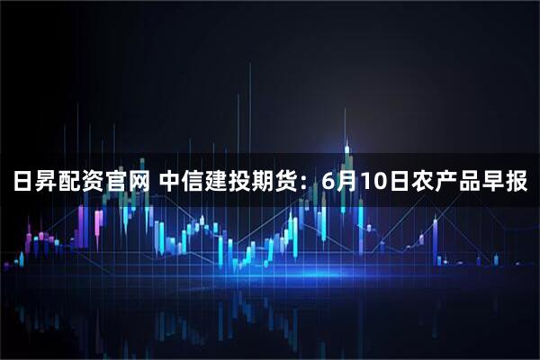 日昇配资官网 中信建投期货：6月10日农产品早报